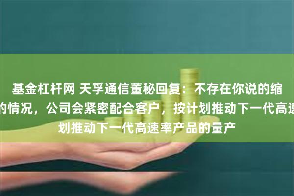 基金杠杆网 天孚通信董秘回复：不存在你说的缩减光器件订单的情况，公司会紧密配合客户，按计划推动下一代高速率产品的量产