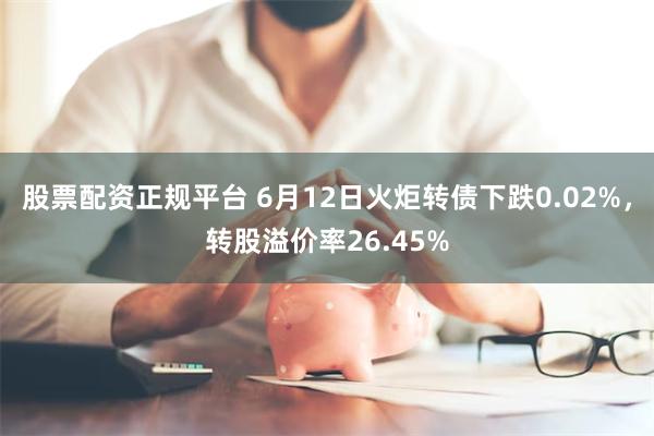 股票配资正规平台 6月12日火炬转债下跌0.02%，转股溢价率26.45%