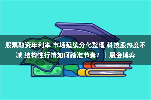 股票融资年利率 市场延续分化整理 科技股热度不减 结构性行情如何踏准节奏？｜晨会博弈