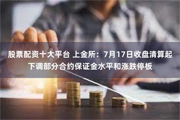 股票配资十大平台 上金所：7月17日收盘清算起下调部分合约保证金水平和涨跌停板