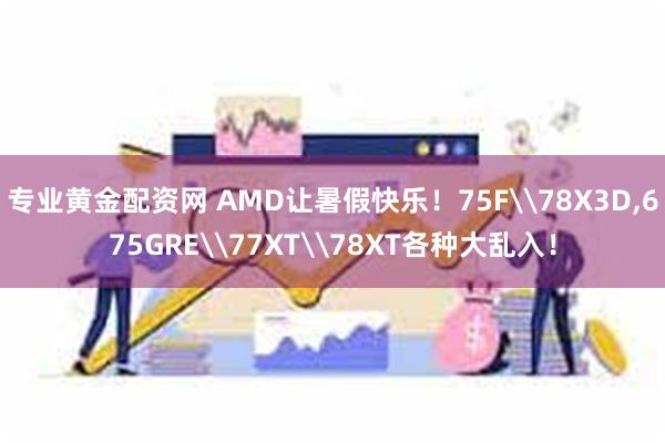 专业黄金配资网 AMD让暑假快乐！75F\78X3D,675GRE\77XT\78XT各种大乱入！