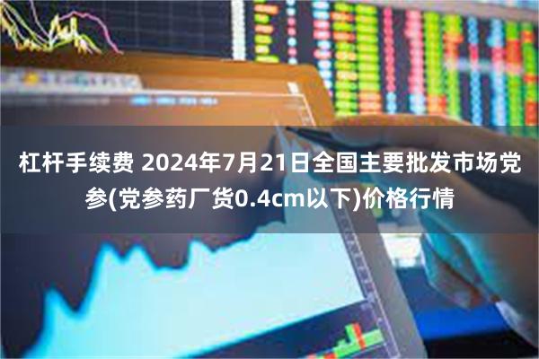 杠杆手续费 2024年7月21日全国主要批发市场党参(党参药厂货0.4cm以下)价格行情