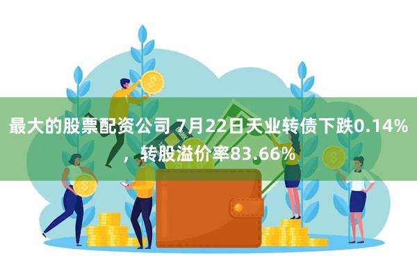 最大的股票配资公司 7月22日天业转债下跌0.14%，转股溢价率83.66%