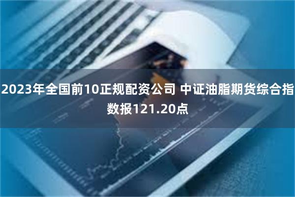 2023年全国前10正规配资公司 中证油脂期货综合指数报121.20点