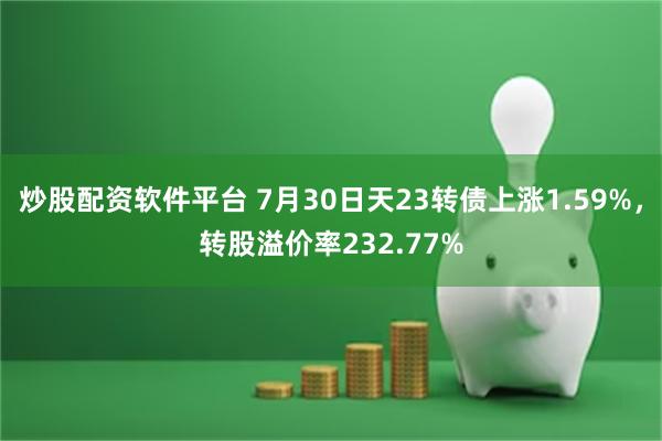 炒股配资软件平台 7月30日天23转债上涨1.59%，转股溢价率232.77%