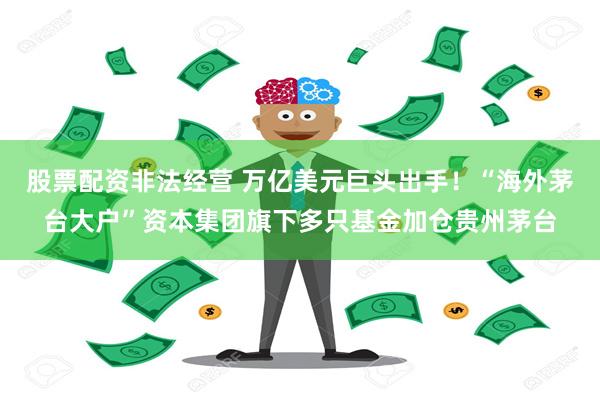 股票配资非法经营 万亿美元巨头出手！“海外茅台大户”资本集团旗下多只基金加仓贵州茅台