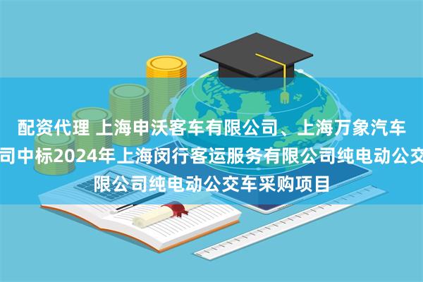 配资代理 上海申沃客车有限公司、上海万象汽车制造有限公司中标2024年上海闵行客运服务有限公司纯电动公交车采购项目