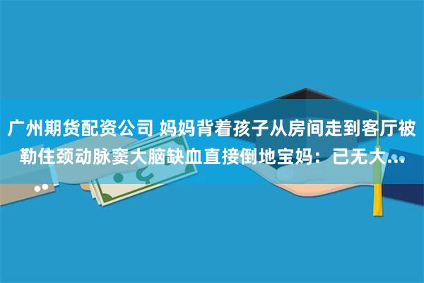 广州期货配资公司 妈妈背着孩子从房间走到客厅被勒住颈动脉窦大脑缺血直接倒地宝妈：已无大...