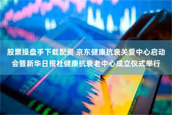 股票操盘手下载配资 京东健康抗衰关爱中心启动会暨新华日报社健康抗衰老中心成立仪式举行