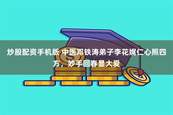 炒股配资手机版 中医邓铁涛弟子李花娓仁心照四方，妙手回春显大爱