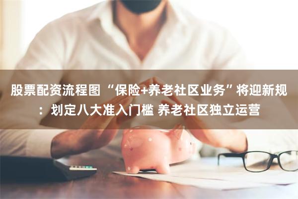 股票配资流程图 “保险+养老社区业务”将迎新规：划定八大准入门槛 养老社区独立运营