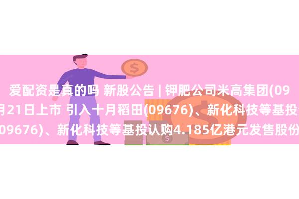 爱配资是真的吗 新股公告 | 钾肥公司米高集团(09879)今起招股 预计3月21日上市 引入十月稻田(09676)、新化科技等基投认购4.185亿港元发售股份