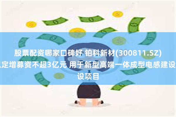 股票配资哪家口碑好 铂科新材(300811.SZ)：拟定增募资不超3亿元 用于新型高端一体成型电感建设项目