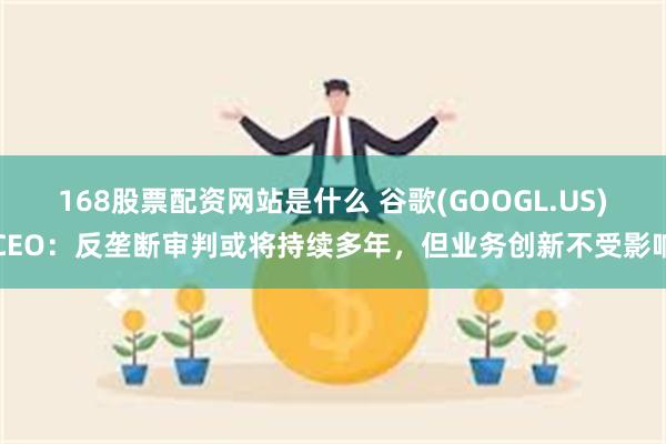 168股票配资网站是什么 谷歌(GOOGL.US)CEO：反垄断审判或将持续多年，但业务创新不受影响