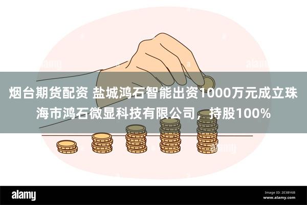 烟台期货配资 盐城鸿石智能出资1000万元成立珠海市鸿石微显科技有限公司，持股100%