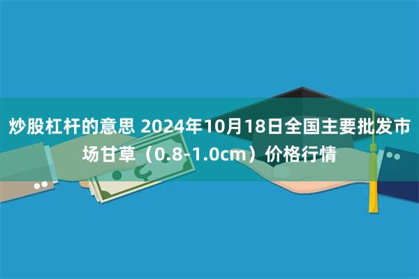 炒股杠杆的意思 2024年10月18日全国主要批发市场甘草（0.8-1.0cm）价格行情