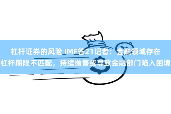 杠杆证券的风险 IMF答21记者：金融领域存在杠杆期限不匹配，持续抛售或导致金融部门陷入困境