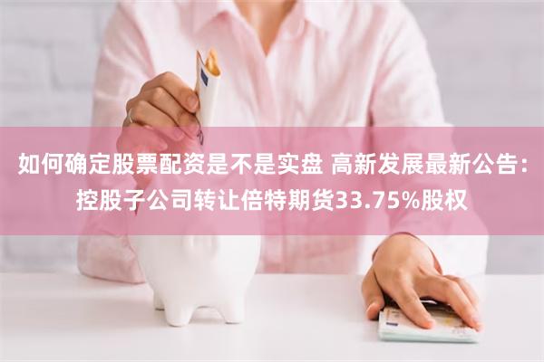 如何确定股票配资是不是实盘 高新发展最新公告：控股子公司转让倍特期货33.75%股权