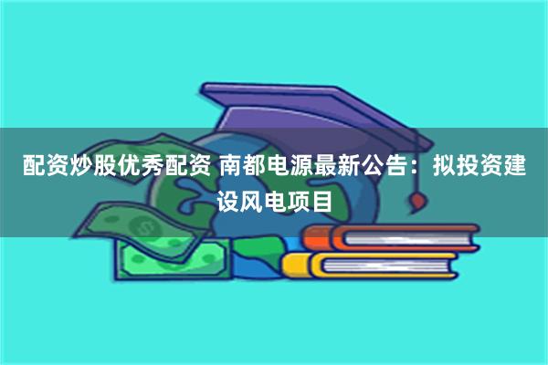 配资炒股优秀配资 南都电源最新公告：拟投资建设风电项目