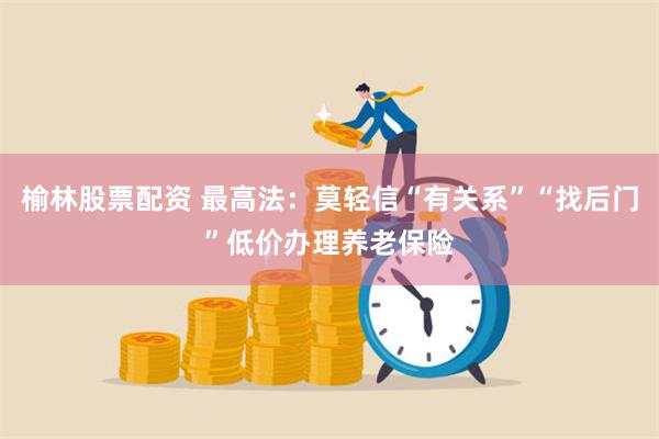 榆林股票配资 最高法：莫轻信“有关系”“找后门”低价办理养老保险