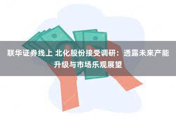 联华证券线上 北化股份接受调研：透露未来产能升级与市场乐观展望