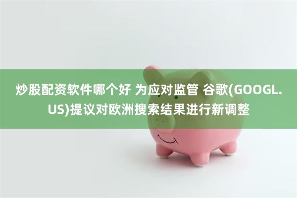 炒股配资软件哪个好 为应对监管 谷歌(GOOGL.US)提议对欧洲搜索结果进行新调整