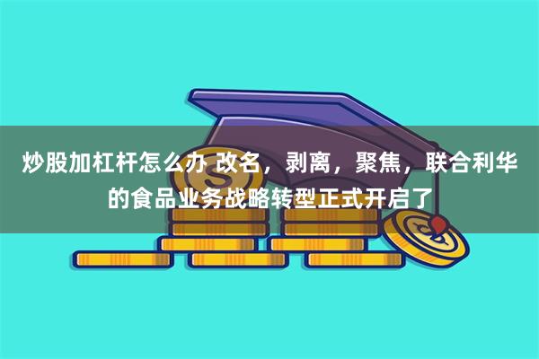 炒股加杠杆怎么办 改名，剥离，聚焦，联合利华的食品业务战略转型正式开启了