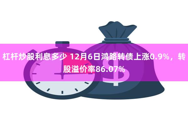 杠杆炒股利息多少 12月6日鸿路转债上涨0.9%，转股溢价率86.07%