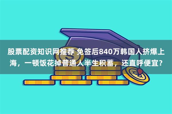 股票配资知识网推荐 免签后840万韩国人挤爆上海，一顿饭花掉普通人半生积蓄，还直呼便宜？