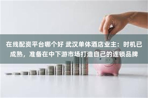 在线配资平台哪个好 武汉单体酒店业主：时机已成熟，准备在中下游市场打造自己的连锁品牌