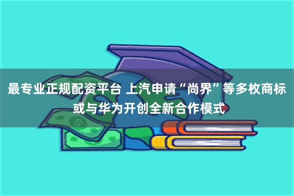 最专业正规配资平台 上汽申请“尚界”等多枚商标 或与华为开创全新合作模式